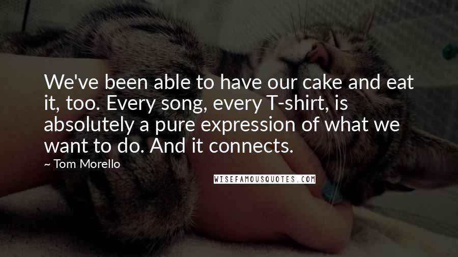 Tom Morello Quotes: We've been able to have our cake and eat it, too. Every song, every T-shirt, is absolutely a pure expression of what we want to do. And it connects.