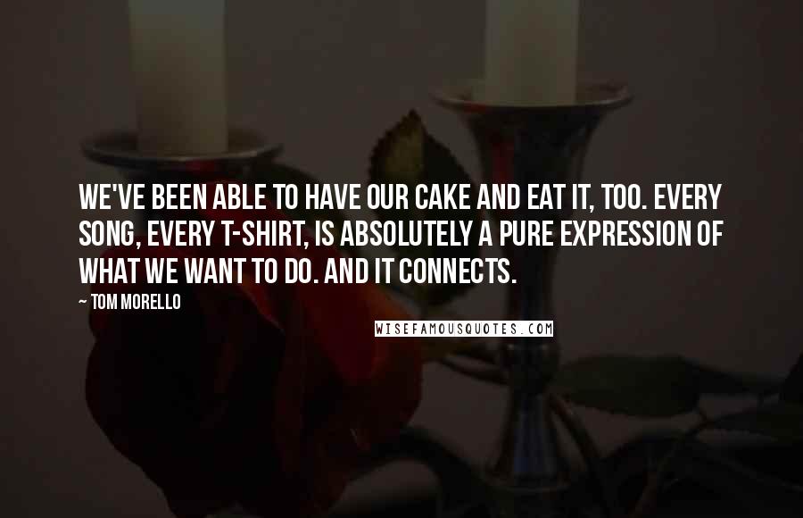 Tom Morello Quotes: We've been able to have our cake and eat it, too. Every song, every T-shirt, is absolutely a pure expression of what we want to do. And it connects.