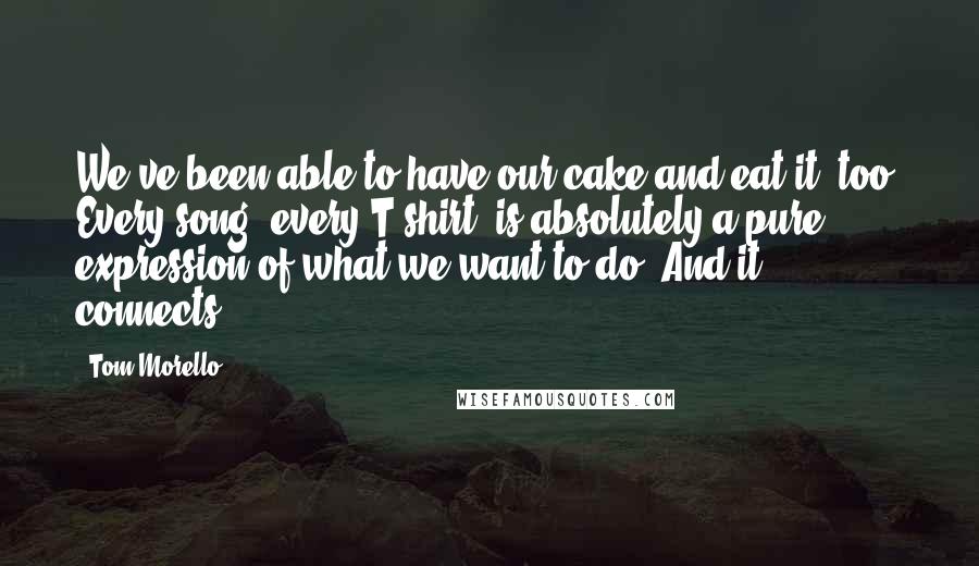 Tom Morello Quotes: We've been able to have our cake and eat it, too. Every song, every T-shirt, is absolutely a pure expression of what we want to do. And it connects.