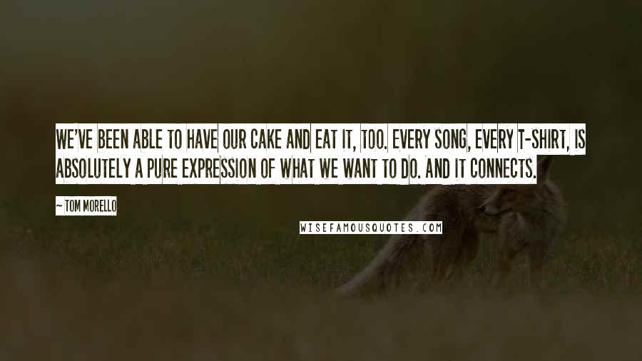 Tom Morello Quotes: We've been able to have our cake and eat it, too. Every song, every T-shirt, is absolutely a pure expression of what we want to do. And it connects.