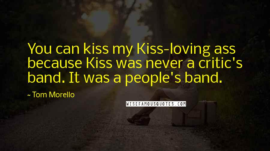 Tom Morello Quotes: You can kiss my Kiss-loving ass because Kiss was never a critic's band. It was a people's band.