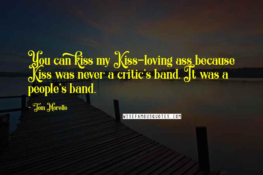 Tom Morello Quotes: You can kiss my Kiss-loving ass because Kiss was never a critic's band. It was a people's band.