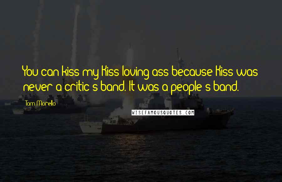 Tom Morello Quotes: You can kiss my Kiss-loving ass because Kiss was never a critic's band. It was a people's band.