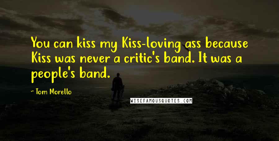 Tom Morello Quotes: You can kiss my Kiss-loving ass because Kiss was never a critic's band. It was a people's band.
