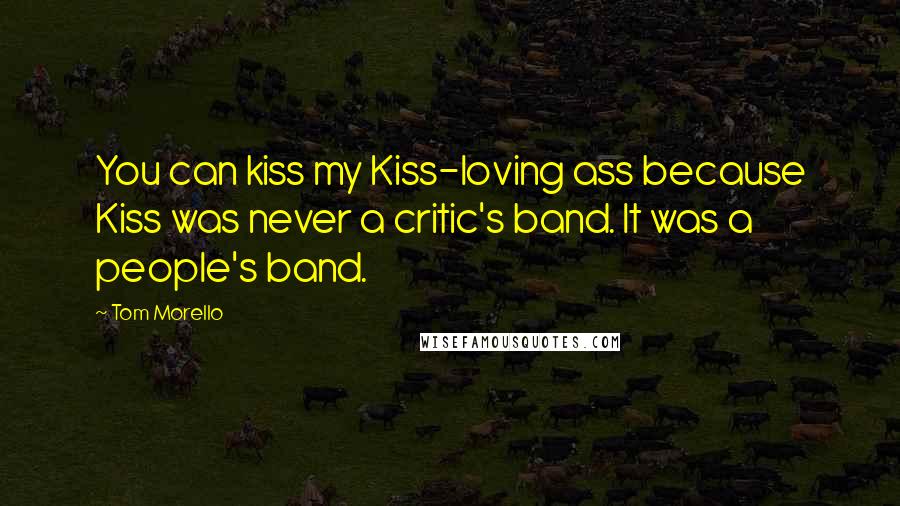 Tom Morello Quotes: You can kiss my Kiss-loving ass because Kiss was never a critic's band. It was a people's band.