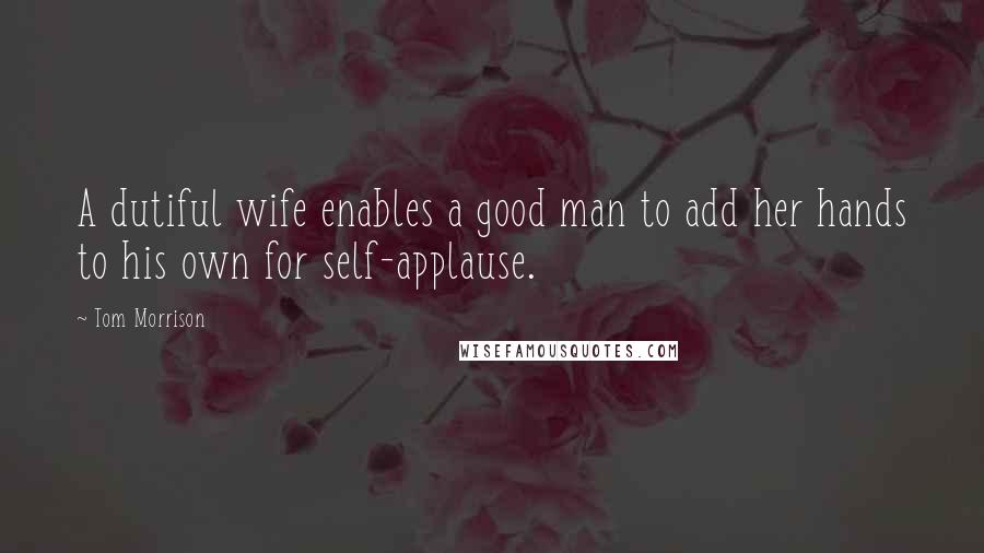 Tom Morrison Quotes: A dutiful wife enables a good man to add her hands to his own for self-applause.