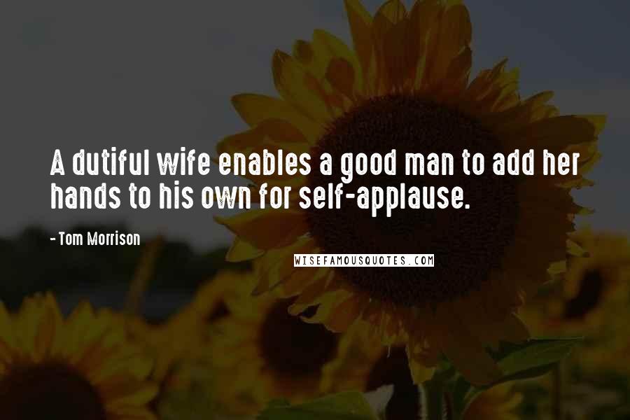 Tom Morrison Quotes: A dutiful wife enables a good man to add her hands to his own for self-applause.