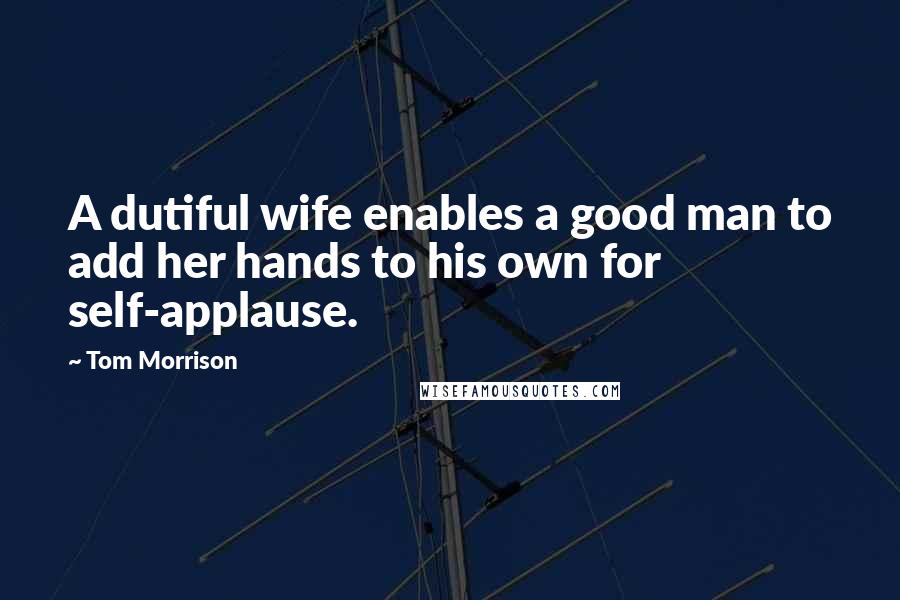 Tom Morrison Quotes: A dutiful wife enables a good man to add her hands to his own for self-applause.
