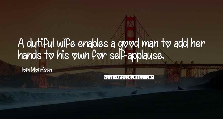 Tom Morrison Quotes: A dutiful wife enables a good man to add her hands to his own for self-applause.