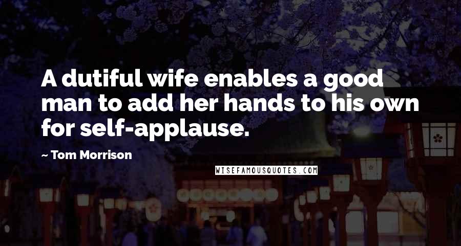 Tom Morrison Quotes: A dutiful wife enables a good man to add her hands to his own for self-applause.