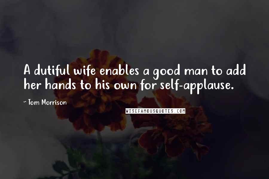 Tom Morrison Quotes: A dutiful wife enables a good man to add her hands to his own for self-applause.