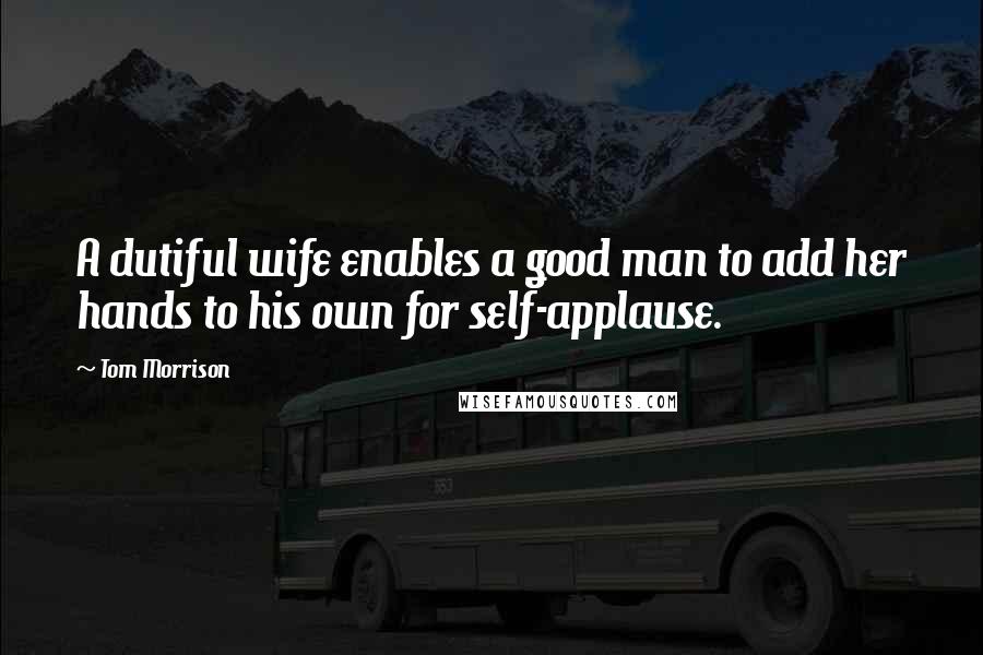 Tom Morrison Quotes: A dutiful wife enables a good man to add her hands to his own for self-applause.