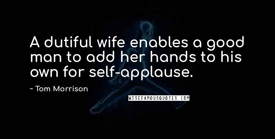 Tom Morrison Quotes: A dutiful wife enables a good man to add her hands to his own for self-applause.