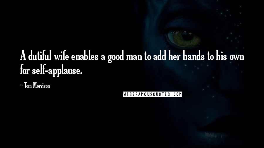 Tom Morrison Quotes: A dutiful wife enables a good man to add her hands to his own for self-applause.