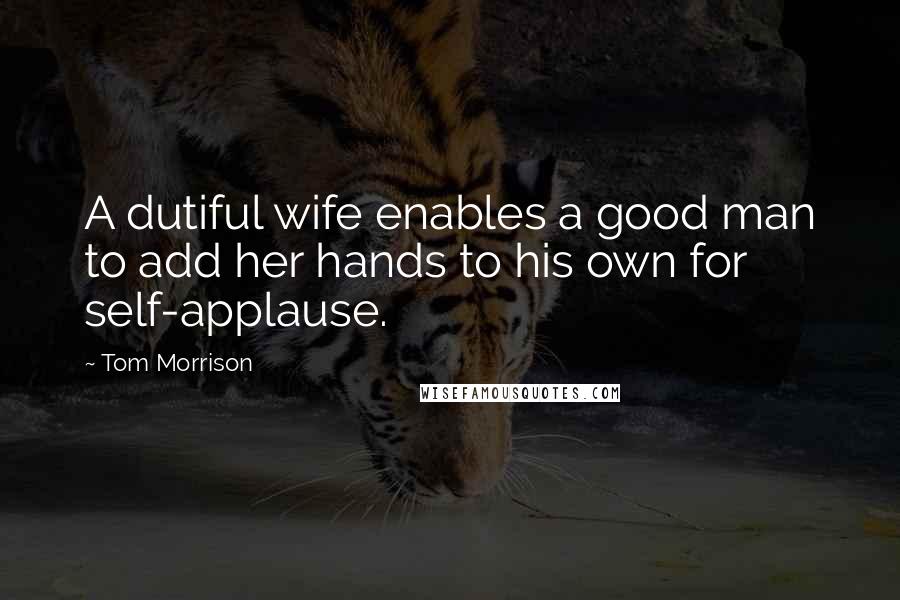 Tom Morrison Quotes: A dutiful wife enables a good man to add her hands to his own for self-applause.
