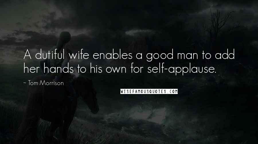 Tom Morrison Quotes: A dutiful wife enables a good man to add her hands to his own for self-applause.