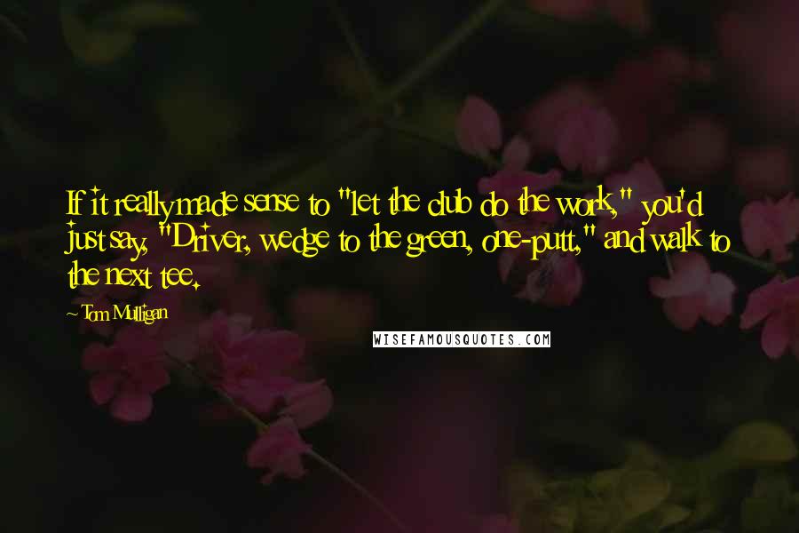 Tom Mulligan Quotes: If it really made sense to "let the club do the work," you'd just say, "Driver, wedge to the green, one-putt," and walk to the next tee.