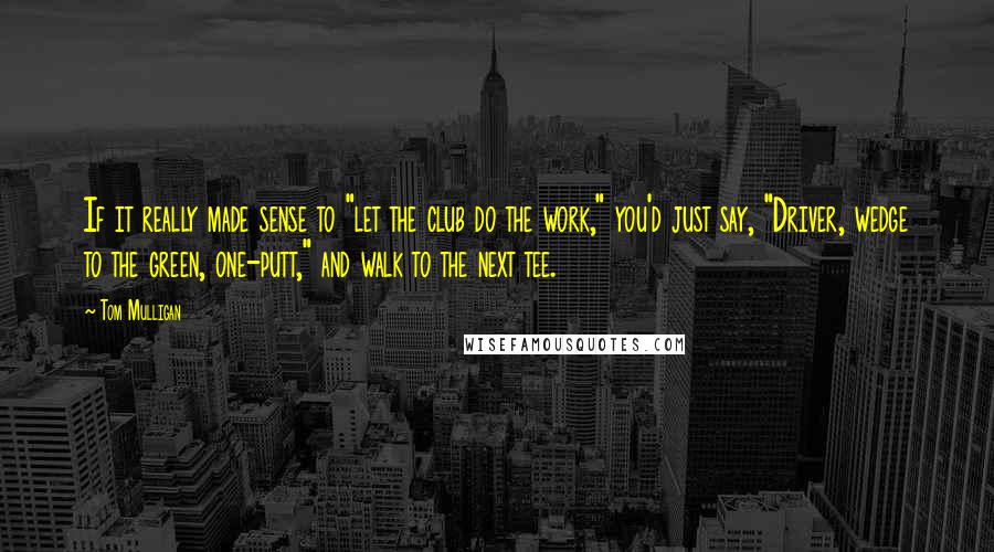 Tom Mulligan Quotes: If it really made sense to "let the club do the work," you'd just say, "Driver, wedge to the green, one-putt," and walk to the next tee.