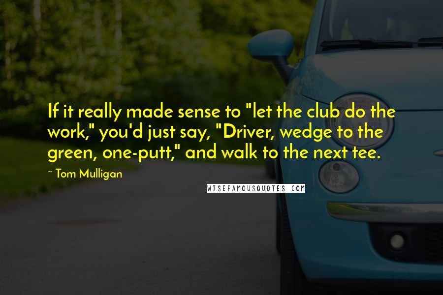 Tom Mulligan Quotes: If it really made sense to "let the club do the work," you'd just say, "Driver, wedge to the green, one-putt," and walk to the next tee.