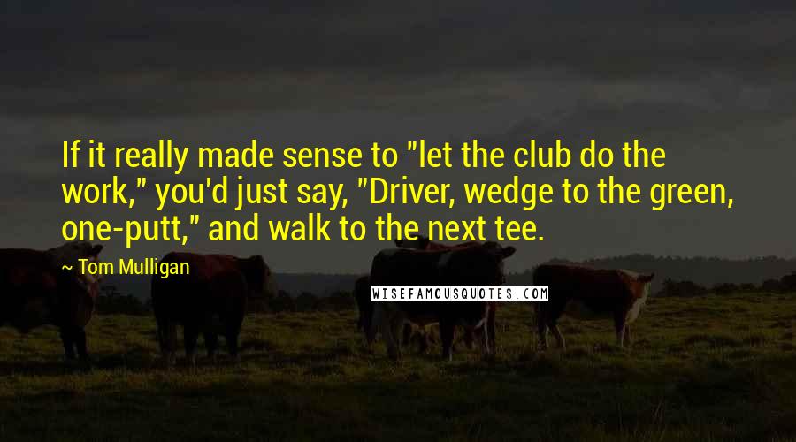 Tom Mulligan Quotes: If it really made sense to "let the club do the work," you'd just say, "Driver, wedge to the green, one-putt," and walk to the next tee.