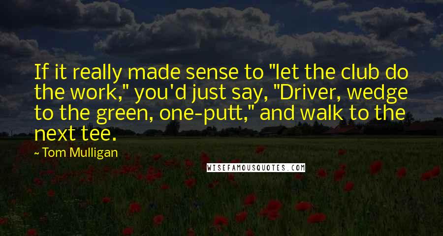 Tom Mulligan Quotes: If it really made sense to "let the club do the work," you'd just say, "Driver, wedge to the green, one-putt," and walk to the next tee.