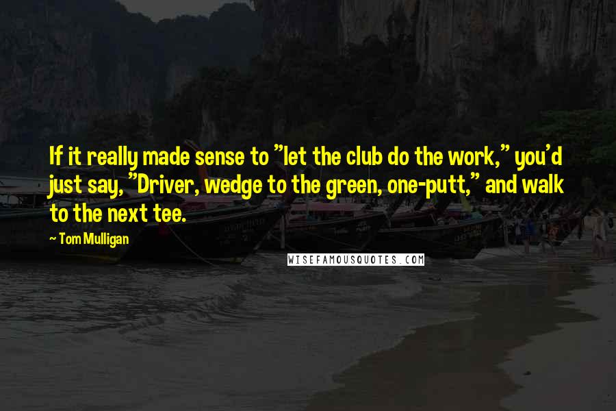 Tom Mulligan Quotes: If it really made sense to "let the club do the work," you'd just say, "Driver, wedge to the green, one-putt," and walk to the next tee.