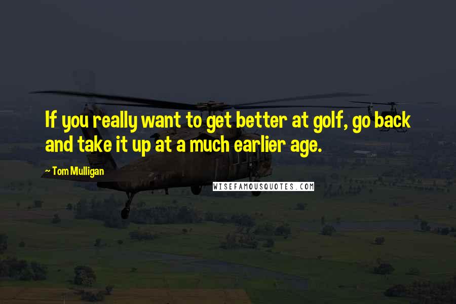 Tom Mulligan Quotes: If you really want to get better at golf, go back and take it up at a much earlier age.