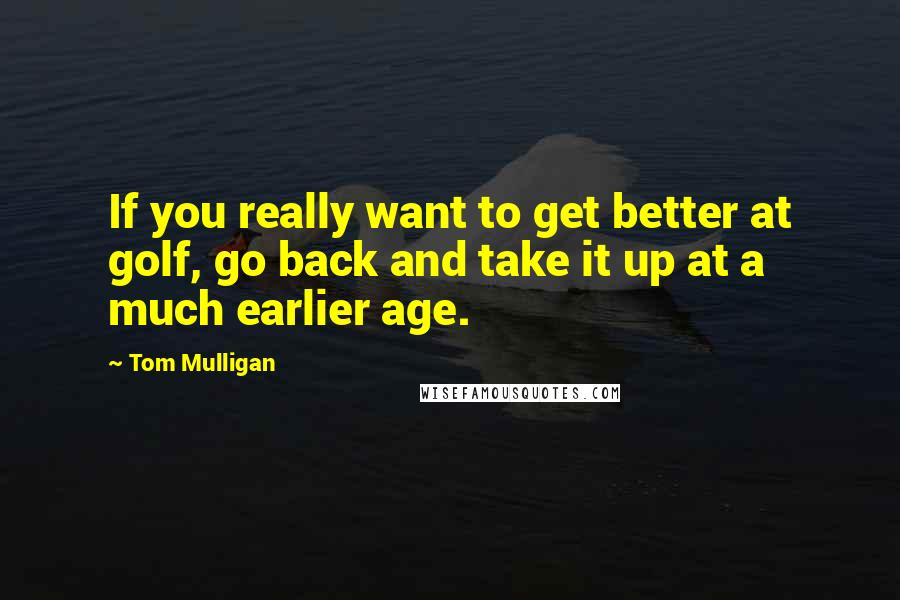 Tom Mulligan Quotes: If you really want to get better at golf, go back and take it up at a much earlier age.