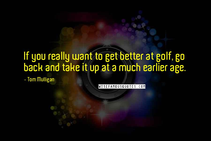 Tom Mulligan Quotes: If you really want to get better at golf, go back and take it up at a much earlier age.