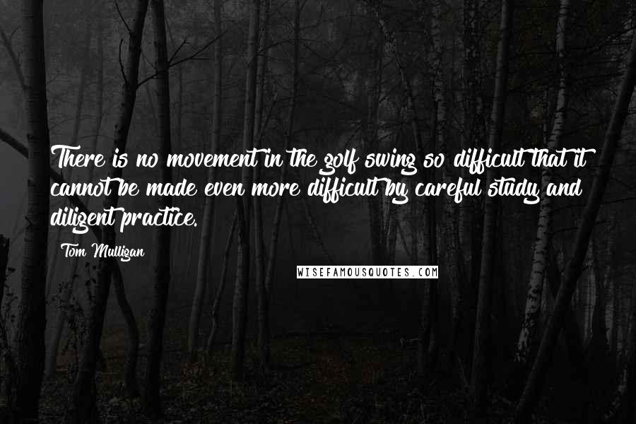 Tom Mulligan Quotes: There is no movement in the golf swing so difficult that it cannot be made even more difficult by careful study and diligent practice.