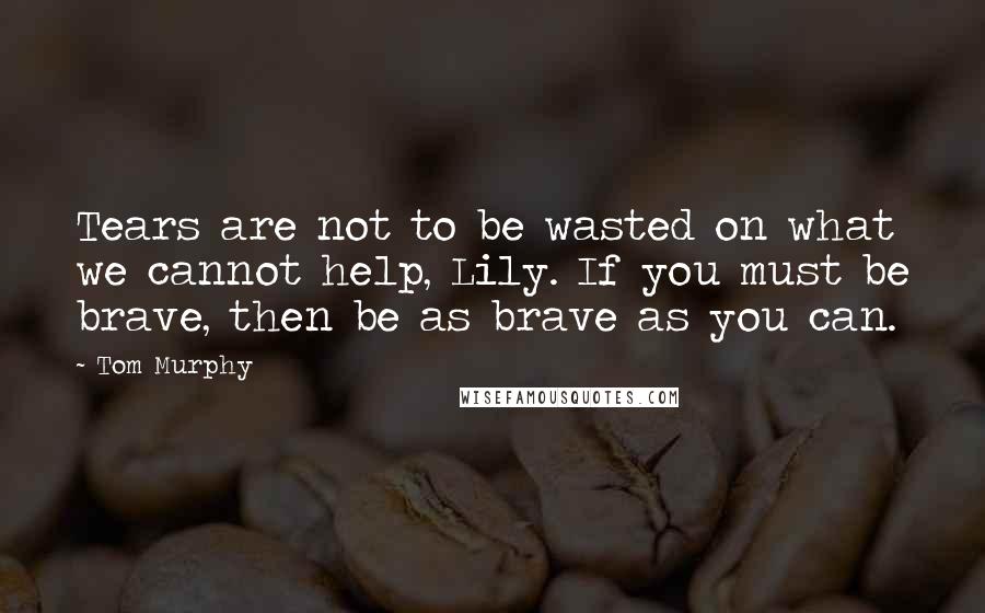 Tom Murphy Quotes: Tears are not to be wasted on what we cannot help, Lily. If you must be brave, then be as brave as you can.