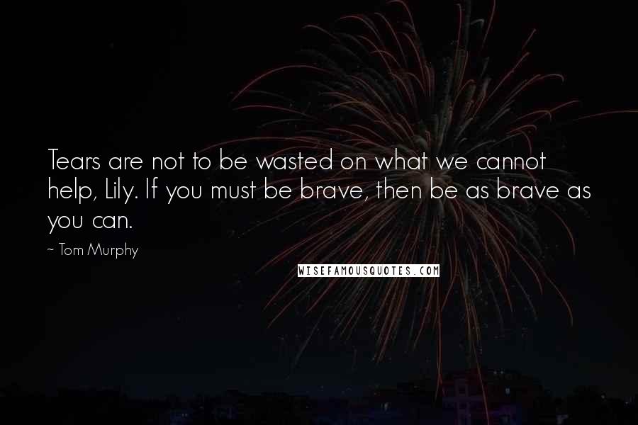 Tom Murphy Quotes: Tears are not to be wasted on what we cannot help, Lily. If you must be brave, then be as brave as you can.