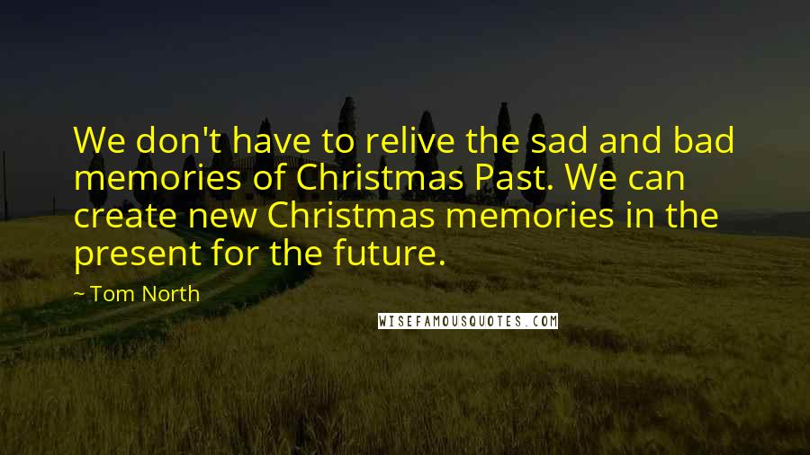 Tom North Quotes: We don't have to relive the sad and bad memories of Christmas Past. We can create new Christmas memories in the present for the future.