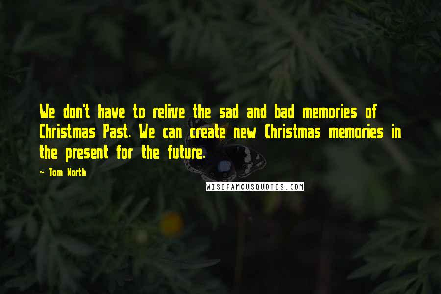 Tom North Quotes: We don't have to relive the sad and bad memories of Christmas Past. We can create new Christmas memories in the present for the future.