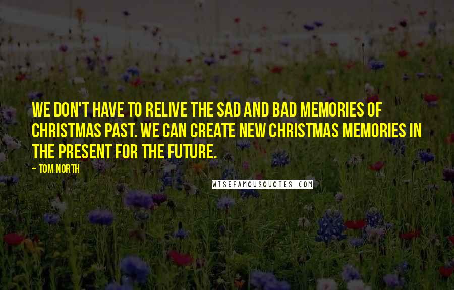 Tom North Quotes: We don't have to relive the sad and bad memories of Christmas Past. We can create new Christmas memories in the present for the future.