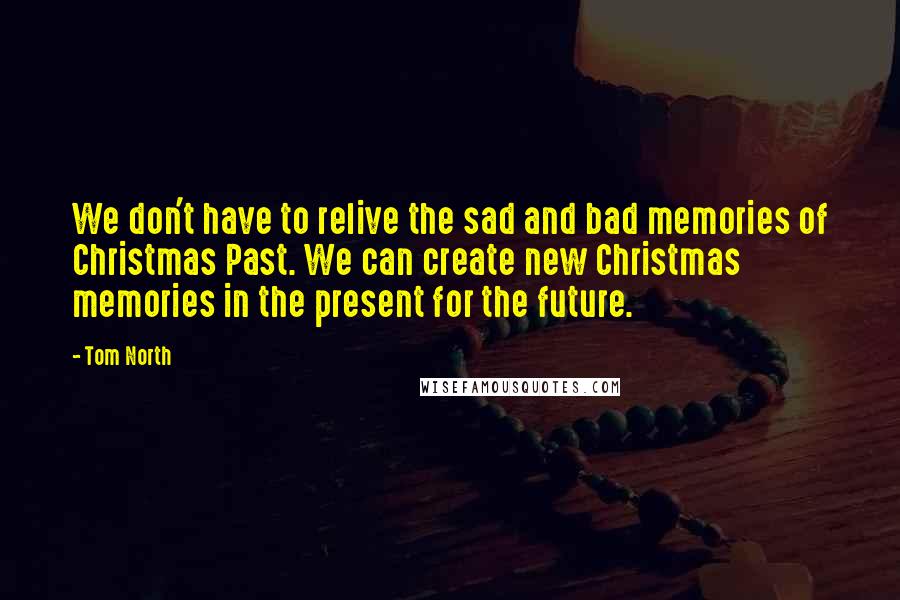 Tom North Quotes: We don't have to relive the sad and bad memories of Christmas Past. We can create new Christmas memories in the present for the future.