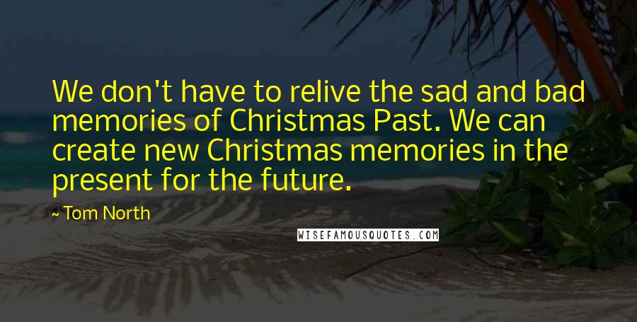 Tom North Quotes: We don't have to relive the sad and bad memories of Christmas Past. We can create new Christmas memories in the present for the future.