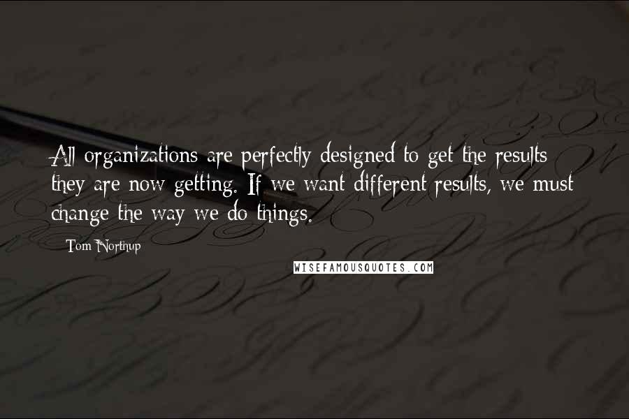 Tom Northup Quotes: All organizations are perfectly designed to get the results they are now getting. If we want different results, we must change the way we do things.