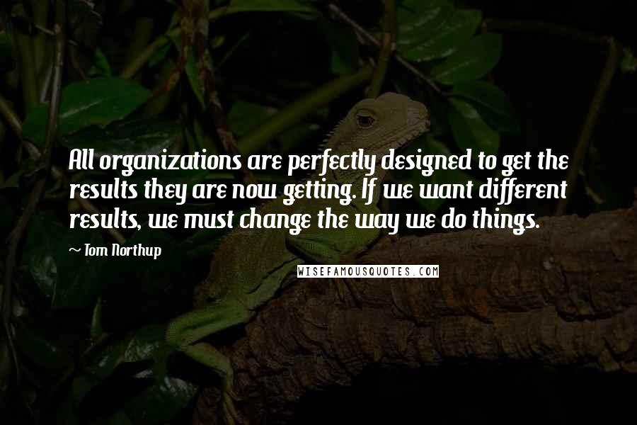 Tom Northup Quotes: All organizations are perfectly designed to get the results they are now getting. If we want different results, we must change the way we do things.