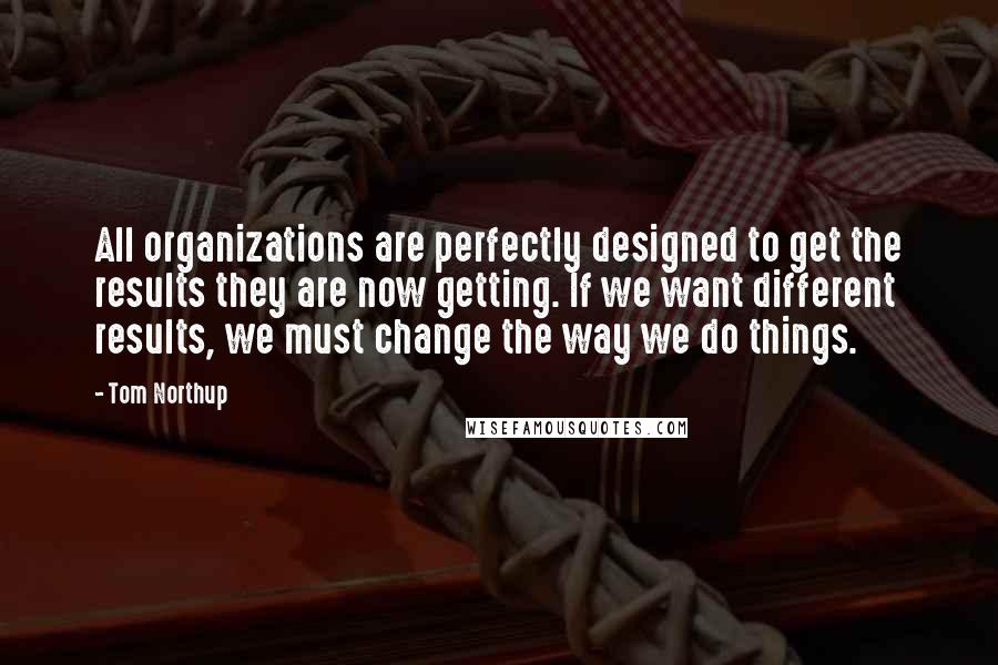 Tom Northup Quotes: All organizations are perfectly designed to get the results they are now getting. If we want different results, we must change the way we do things.