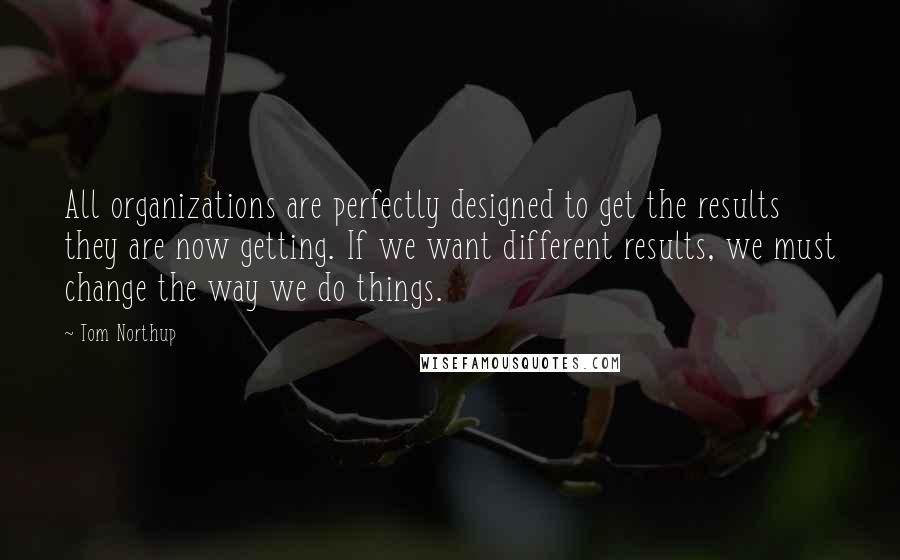 Tom Northup Quotes: All organizations are perfectly designed to get the results they are now getting. If we want different results, we must change the way we do things.