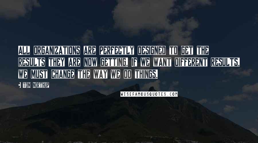 Tom Northup Quotes: All organizations are perfectly designed to get the results they are now getting. If we want different results, we must change the way we do things.