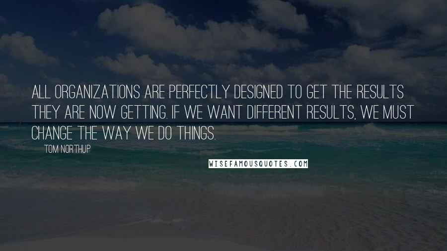 Tom Northup Quotes: All organizations are perfectly designed to get the results they are now getting. If we want different results, we must change the way we do things.