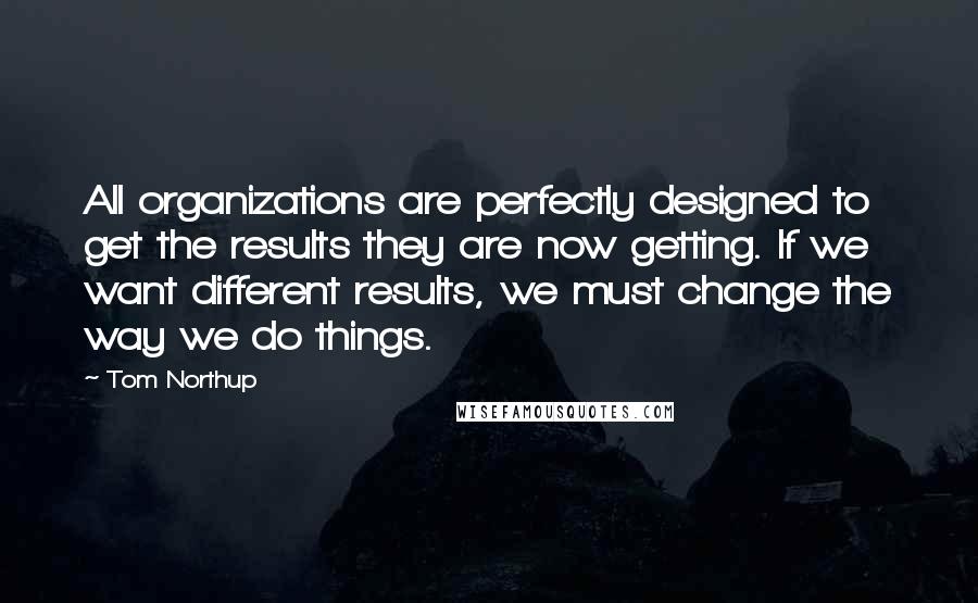 Tom Northup Quotes: All organizations are perfectly designed to get the results they are now getting. If we want different results, we must change the way we do things.