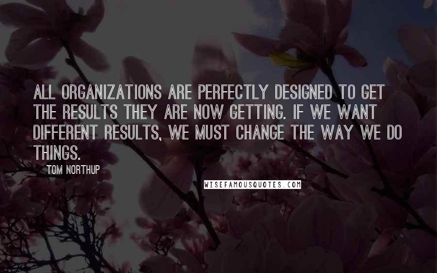 Tom Northup Quotes: All organizations are perfectly designed to get the results they are now getting. If we want different results, we must change the way we do things.