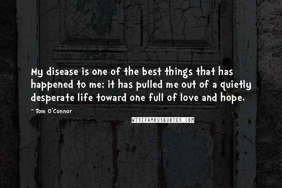 Tom O'Connor Quotes: My disease is one of the best things that has happened to me; it has pulled me out of a quietly desperate life toward one full of love and hope.