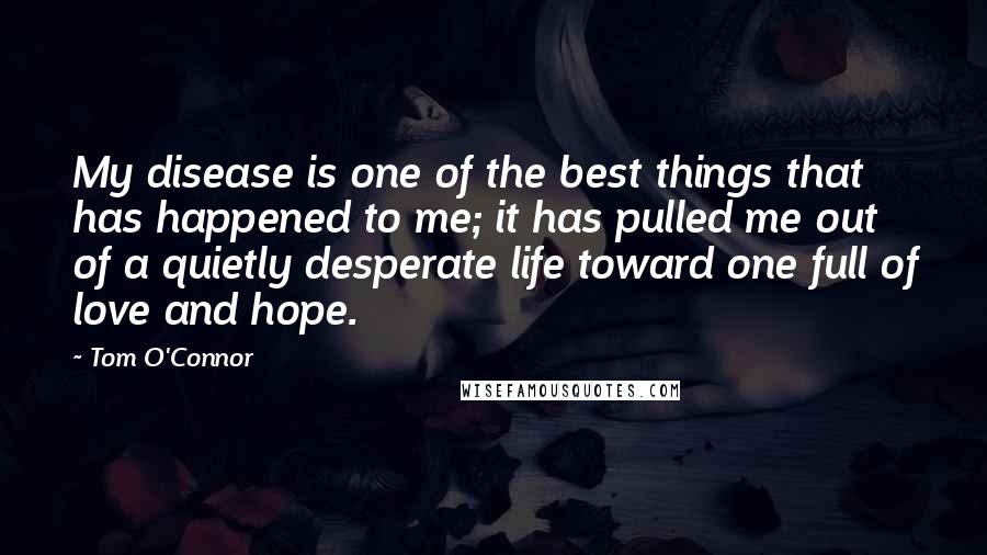 Tom O'Connor Quotes: My disease is one of the best things that has happened to me; it has pulled me out of a quietly desperate life toward one full of love and hope.