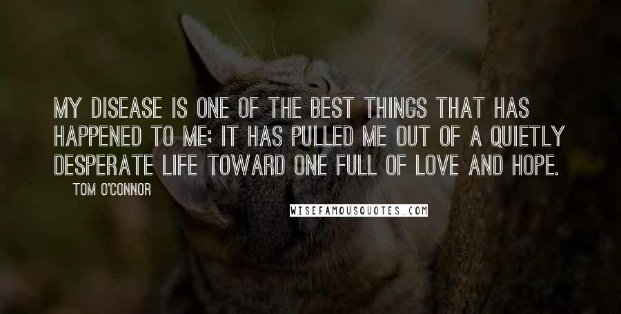 Tom O'Connor Quotes: My disease is one of the best things that has happened to me; it has pulled me out of a quietly desperate life toward one full of love and hope.