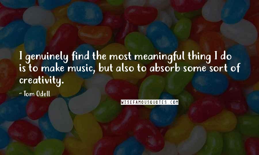 Tom Odell Quotes: I genuinely find the most meaningful thing I do is to make music, but also to absorb some sort of creativity.