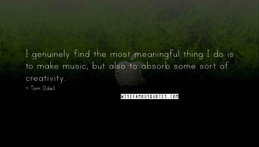 Tom Odell Quotes: I genuinely find the most meaningful thing I do is to make music, but also to absorb some sort of creativity.